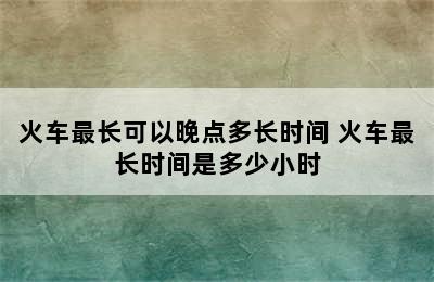 火车最长可以晚点多长时间 火车最长时间是多少小时